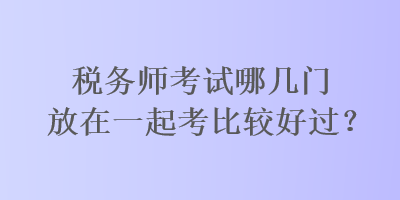 稅務(wù)師考試哪幾門(mén)放在一起考比較好過(guò)？