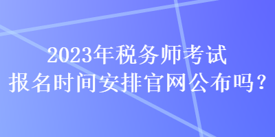 2023年稅務(wù)師考試報(bào)名時(shí)間安排官網(wǎng)公布嗎？