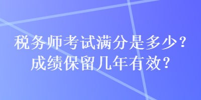 稅務(wù)師考試滿分是多少？成績保留幾年有效？