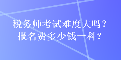 稅務(wù)師考試難度大嗎？報名費多少錢一科？