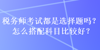 稅務(wù)師考試都是選擇題嗎？怎么搭配科目比較好？