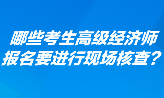 哪些考生高級經(jīng)濟(jì)師報名要進(jìn)行現(xiàn)場核查？