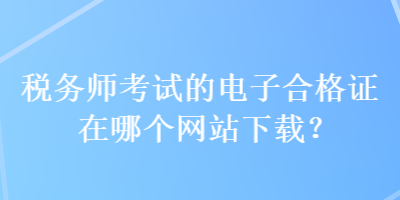 稅務(wù)師考試的電子合格證在哪個(gè)網(wǎng)站下載？