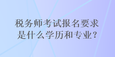 稅務(wù)師考試報(bào)名要求是什么學(xué)歷和專業(yè)？