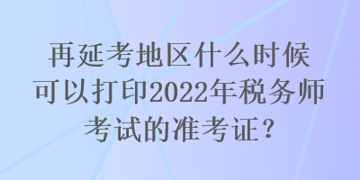 再延考地區(qū)什么時候可以打印2022年稅務師考試的準考證？