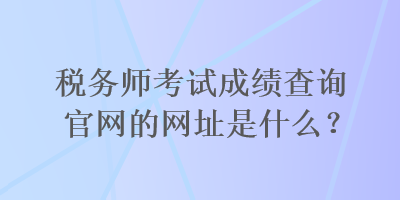 稅務(wù)師考試成績(jī)查詢官網(wǎng)的網(wǎng)址是什么？