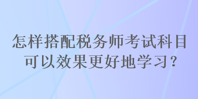 怎樣搭配稅務(wù)師考試科目可以效果更好地學(xué)習(xí)？