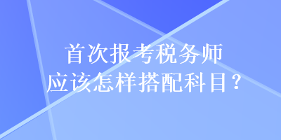 首次報考稅務(wù)師應(yīng)該怎樣搭配科目？