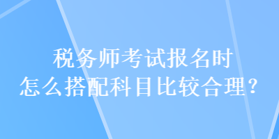 稅務師考試報名時怎么搭配科目比較合理？