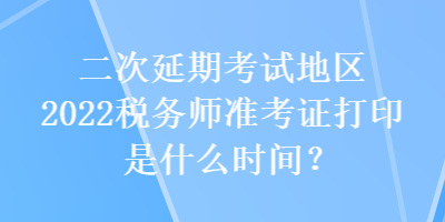 二次延期考試地區(qū)2022稅務師準考證打印是什么時間？