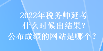 2022年稅務(wù)師延考什么時候出結(jié)果？公布成績的網(wǎng)站是哪個？