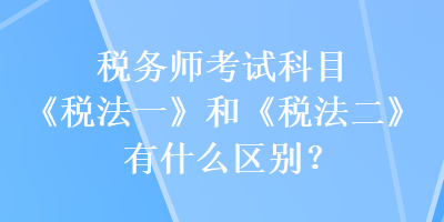 稅務(wù)師考試科目《稅法一》和《稅法二》有什么區(qū)別？