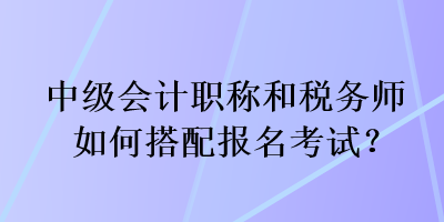 中級會計職稱和稅務(wù)師如何搭配報名考試？