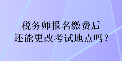 稅務(wù)師報(bào)名繳費(fèi)后還能更改考試地點(diǎn)嗎？