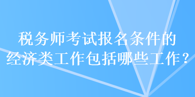 稅務(wù)師考試報(bào)名條件的經(jīng)濟(jì)類工作包括哪些工作？