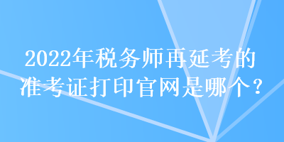 2022年稅務(wù)師再延考的準(zhǔn)考證打印官網(wǎng)是哪個(gè)？