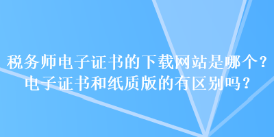 稅務(wù)師電子證書的下載網(wǎng)站是哪個？電子證書和紙質(zhì)版的有區(qū)別嗎？