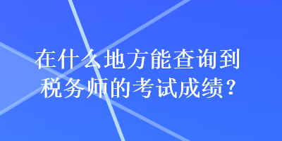 在什么地方能查詢到稅務(wù)師的考試成績？