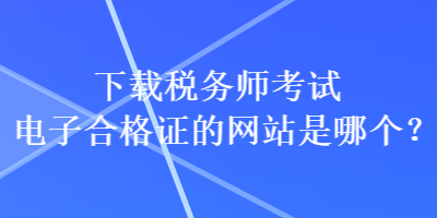 下載稅務(wù)師考試電子合格證的網(wǎng)站是哪個(gè)？