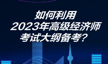 如何利用2023年高級(jí)經(jīng)濟(jì)師考試大綱備考？