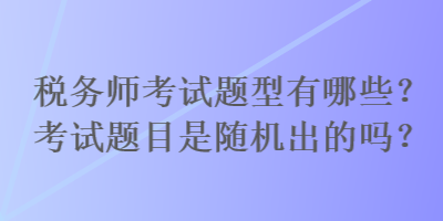 稅務師考試題型有哪些？考試題目是隨機出的嗎？