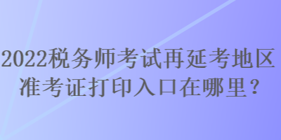 2022稅務(wù)師考試再延考地區(qū)準(zhǔn)考證打印入口在哪里？