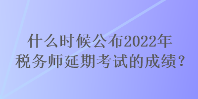 什么時候公布2022年稅務師延期考試的成績？