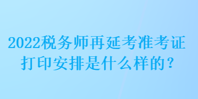 2022稅務(wù)師再延考準(zhǔn)考證打印安排是什么樣的？