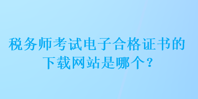 稅務(wù)師考試電子合格證書的下載網(wǎng)站是哪個(gè)？