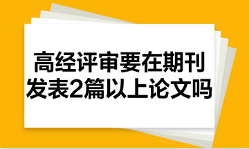 高級經(jīng)濟(jì)師評審需要在期刊里發(fā)表2篇以上的論文嗎？