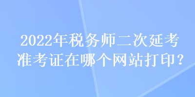 2022年稅務(wù)師二次延考準(zhǔn)考證在哪個(gè)網(wǎng)站打??？