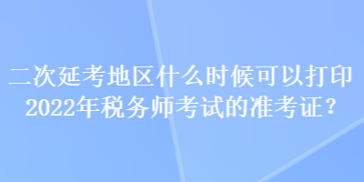 二次延考地區(qū)什么時候可以打印2022年稅務(wù)師考試的準(zhǔn)考證？