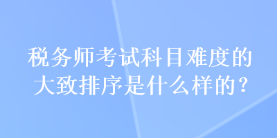 稅務(wù)師考試科目難度的大致排序是什么樣的？