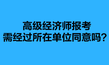 高級經(jīng)濟師報考需經(jīng)過所在單位同意嗎？