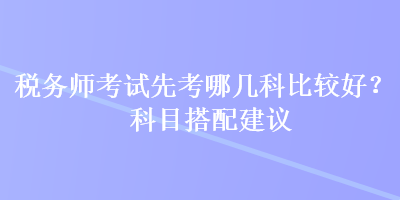 稅務(wù)師考試先考哪幾科比較好？科目搭配建議