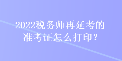 2022稅務(wù)師再延考的準(zhǔn)考證怎么打??？