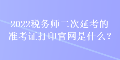 2022稅務(wù)師二次延考的準(zhǔn)考證打印官網(wǎng)是什么？