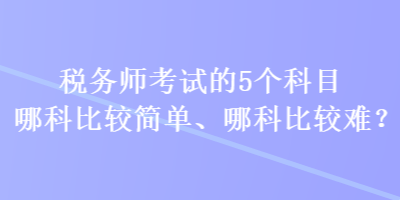 稅務(wù)師考試的5個科目哪科比較簡單、哪科比較難？