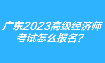 廣東2023年高級經(jīng)濟師考試怎么報名？