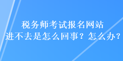 稅務(wù)師考試報(bào)名網(wǎng)站進(jìn)不去是怎么回事？怎么辦？