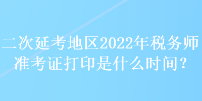 二次延考地區(qū)2022年稅務(wù)師準考證打印是什么時間？