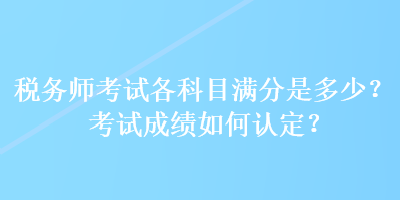 稅務(wù)師考試各科目滿分是多少？考試成績?nèi)绾握J(rèn)定？