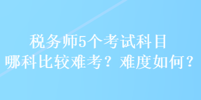 稅務(wù)師5個考試科目哪科比較難考？難度如何？