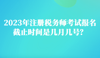 2023年注冊(cè)稅務(wù)師考試報(bào)名截止時(shí)間是幾月幾號(hào)？