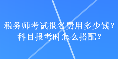 稅務師考試報名費用多少錢？科目報考時怎么搭配？