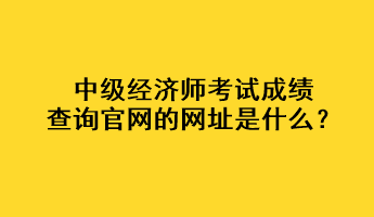 中級(jí)經(jīng)濟(jì)師考試成績(jī)查詢(xún)官網(wǎng)的網(wǎng)址是什么？