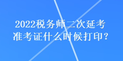 2022稅務(wù)師二次延考準(zhǔn)考證什么時(shí)候打??？