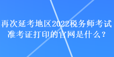 再次延考地區(qū)2022稅務(wù)師考試準(zhǔn)考證打印的官網(wǎng)是什么？