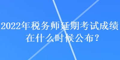 2022年稅務師延期考試成績在什么時候公布？