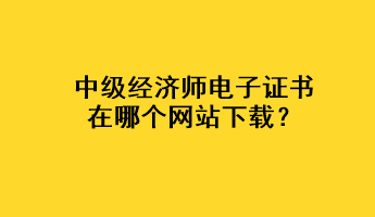 中級(jí)經(jīng)濟(jì)師電子證書在哪個(gè)網(wǎng)站下載？